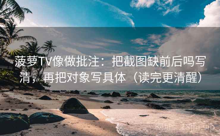 菠萝TV像做批注：把截图缺前后吗写清，再把对象写具体（读完更清醒）