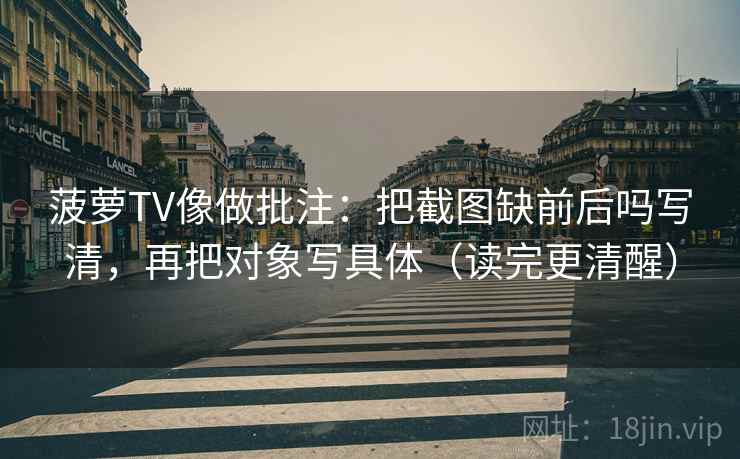 菠萝TV像做批注：把截图缺前后吗写清，再把对象写具体（读完更清醒）