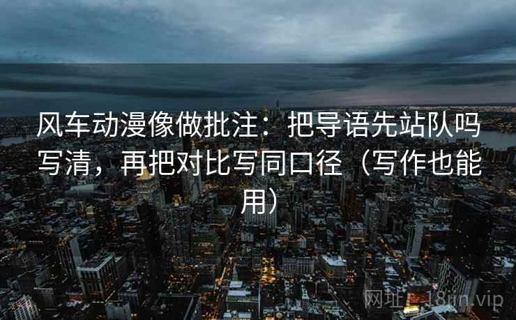 风车动漫像做批注：把导语先站队吗写清，再把对比写同口径（写作也能用）
