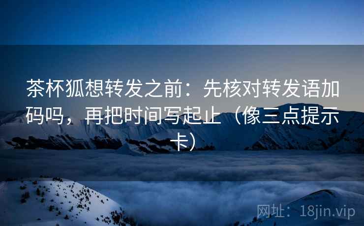 茶杯狐想转发之前：先核对转发语加码吗，再把时间写起止（像三点提示卡）