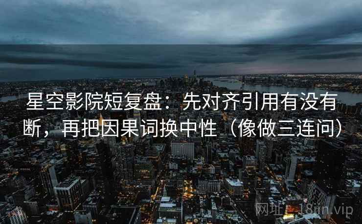 星空影院短复盘：先对齐引用有没有断，再把因果词换中性（像做三连问）