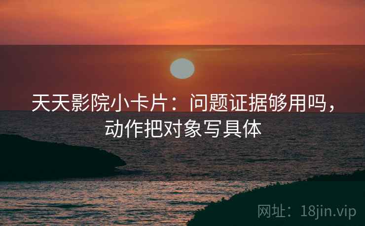 天天影院小卡片：问题证据够用吗，动作把对象写具体