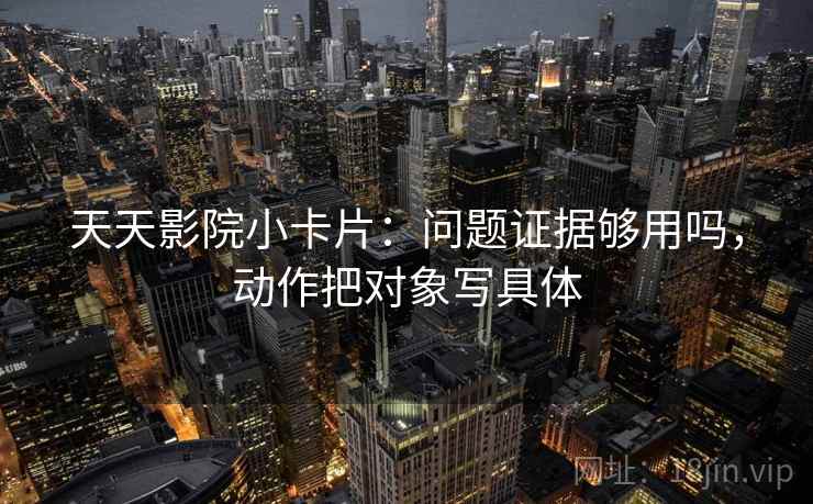 天天影院小卡片：问题证据够用吗，动作把对象写具体