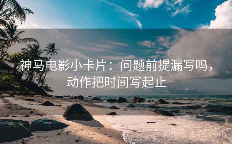 神马电影小卡片：问题前提漏写吗，动作把时间写起止