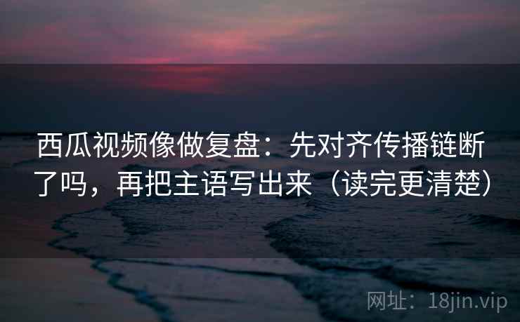 西瓜视频像做复盘：先对齐传播链断了吗，再把主语写出来（读完更清楚）