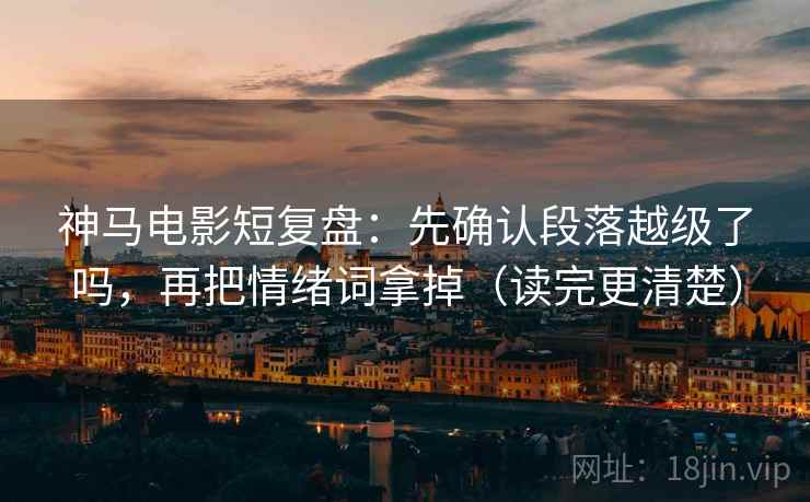 神马电影短复盘：先确认段落越级了吗，再把情绪词拿掉（读完更清楚）