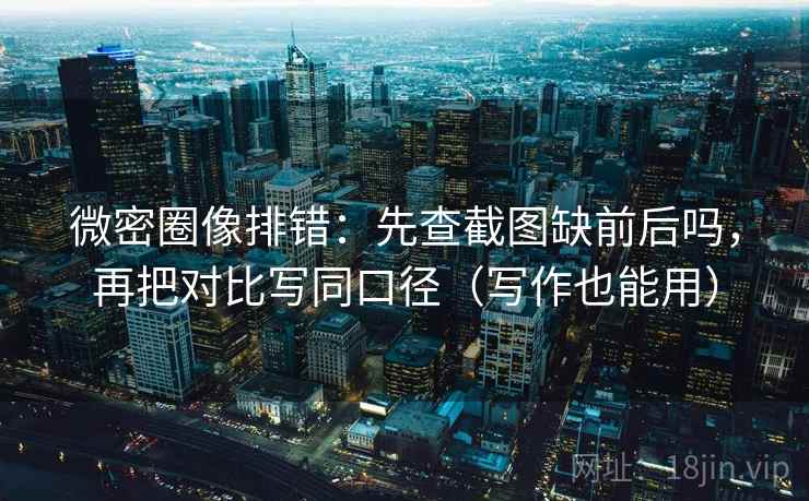 微密圈像排错：先查截图缺前后吗，再把对比写同口径（写作也能用）