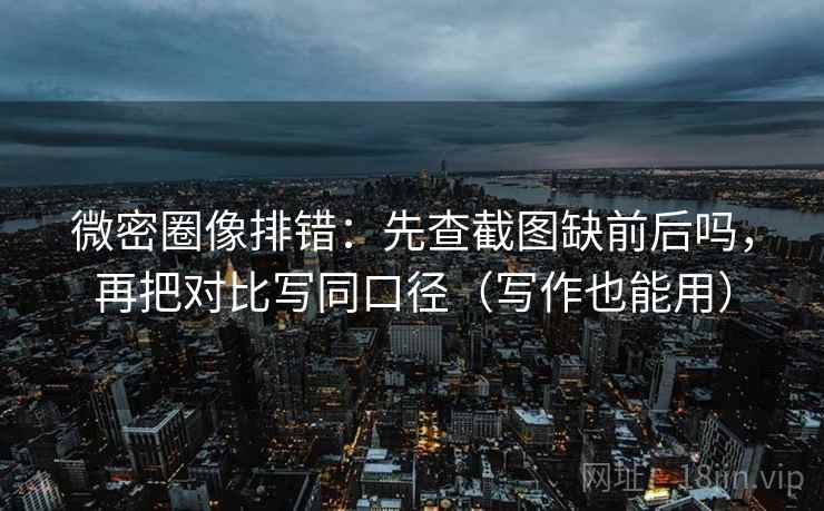 微密圈像排错：先查截图缺前后吗，再把对比写同口径（写作也能用）