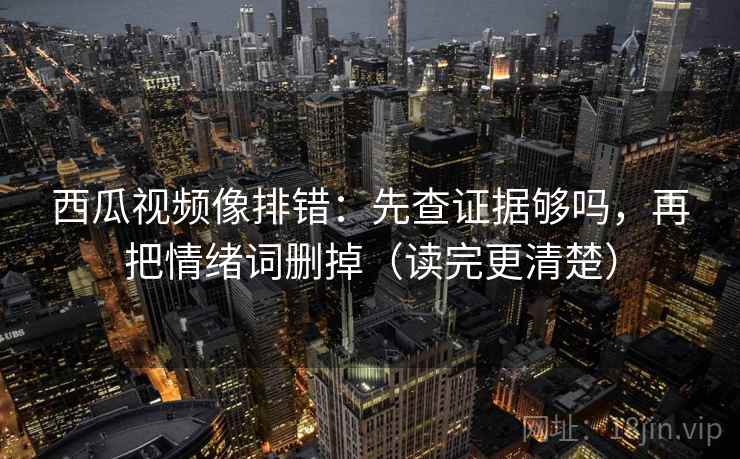 西瓜视频像排错：先查证据够吗，再把情绪词删掉（读完更清楚）