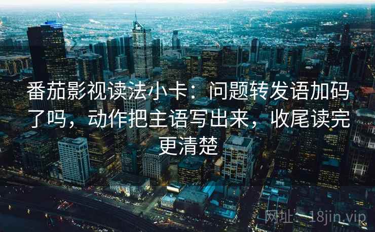 番茄影视读法小卡：问题转发语加码了吗，动作把主语写出来，收尾读完更清楚