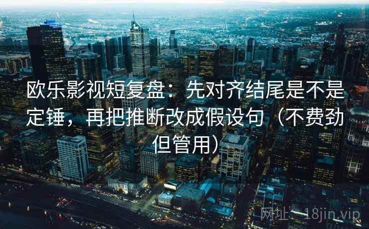 欧乐影视短复盘：先对齐结尾是不是定锤，再把推断改成假设句（不费劲但管用）