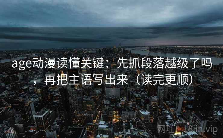 age动漫读懂关键：先抓段落越级了吗，再把主语写出来（读完更顺）