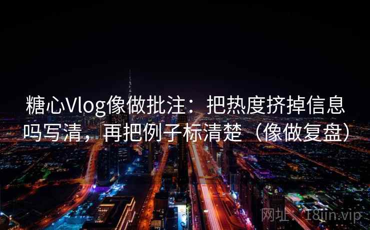 糖心Vlog像做批注：把热度挤掉信息吗写清，再把例子标清楚（像做复盘）