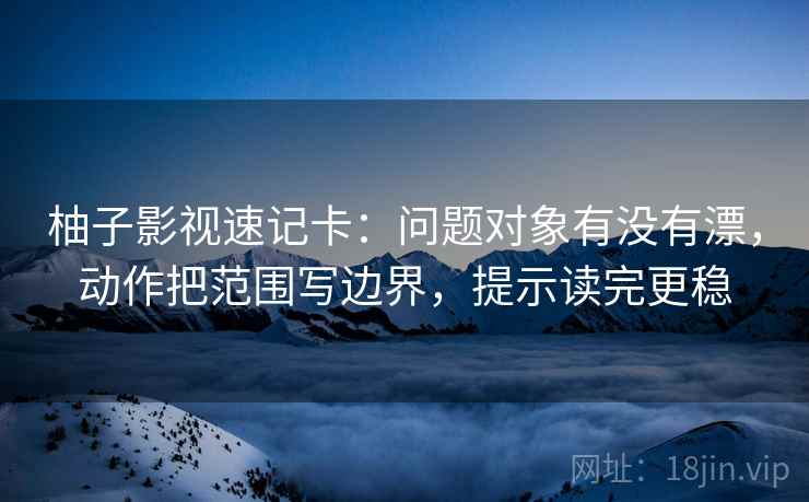 柚子影视速记卡：问题对象有没有漂，动作把范围写边界，提示读完更稳