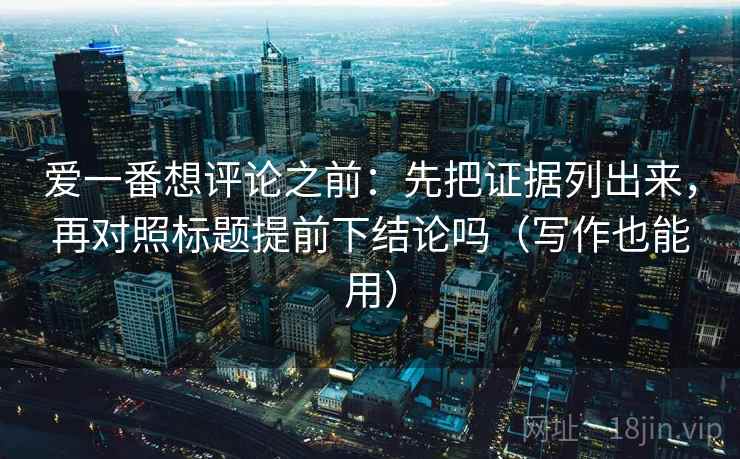 爱一番想评论之前：先把证据列出来，再对照标题提前下结论吗（写作也能用）